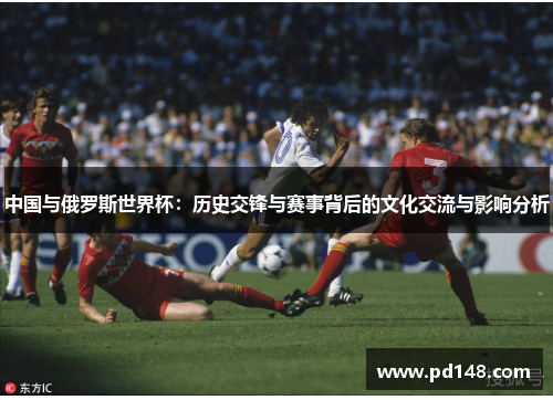中国与俄罗斯世界杯：历史交锋与赛事背后的文化交流与影响分析